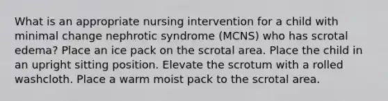 What is an appropriate nursing intervention for a child with minimal change nephrotic syndrome (MCNS) who has scrotal edema? Place an ice pack on the scrotal area. Place the child in an upright sitting position. Elevate the scrotum with a rolled washcloth. Place a warm moist pack to the scrotal area.