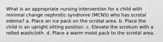 What is an appropriate nursing intervention for a child with minimal change nephrotic syndrome (MCNS) who has scrotal edema? a. Place an ice pack on the scrotal area. b. Place the child in an upright sitting position. c. Elevate the scrotum with a rolled washcloth. d. Place a warm moist pack to the scrotal area.