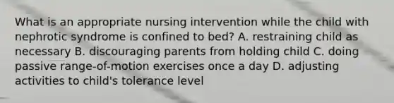 What is an appropriate nursing intervention while the child with nephrotic syndrome is confined to bed? A. restraining child as necessary B. discouraging parents from holding child C. doing passive range-of-motion exercises once a day D. adjusting activities to child's tolerance level