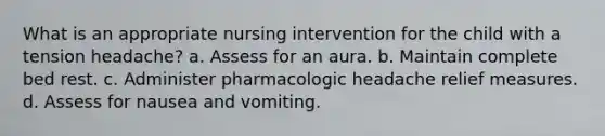 What is an appropriate nursing intervention for the child with a tension headache? a. Assess for an aura. b. Maintain complete bed rest. c. Administer pharmacologic headache relief measures. d. Assess for nausea and vomiting.