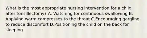 What is the most appropriate nursing intervention for a child after tonsillectomy? A. Watching for continuous swallowing B. Applying warm compresses to the throat C.Encouraging gargling to reduce discomfort D.Positioning the child on the back for sleeping