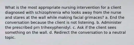 What is the most appropriate nursing intervention for a client diagnosed with schizophrenia who looks away from the nurse and stares at the wall while making facial grimaces? a. End the conversation because the client is not listening. b. Administer the prescribed prn trihexyphenidyl. c. Ask if the client sees something on the wall. d. Redirect the conversation to a neutral topic.