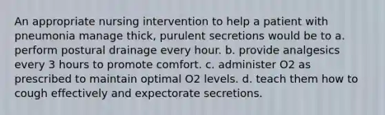 An appropriate nursing intervention to help a patient with pneumonia manage thick, purulent secretions would be to a. perform postural drainage every hour. b. provide analgesics every 3 hours to promote comfort. c. administer O2 as prescribed to maintain optimal O2 levels. d. teach them how to cough effectively and expectorate secretions.