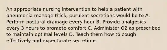 An appropriate nursing intervention to help a patient with pneumonia manage thick, purulent secretions would be to A. Perform postural drainage every hour B. Provide analgesics every 3 hours to promote comfort C. Administer O2 as prescribed to maintain optimal levels D. Teach them how to cough effectively and expectorate secretions