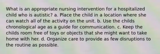 What is an appropriate nursing intervention for a hospitalized child who is autistic? a. Place the child in a location where she can watch all of the activity on the unit. b. Use the childs chronological age as a guide for communication. c. Keep the childs room free of toys or objects that she might want to take home with her. d. Organize care to provide as few disruptions to the routine as possible.