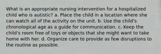 What is an appropriate nursing intervention for a hospitalized child who is autistic? a. Place the child in a location where she can watch all of the activity on the unit. b. Use the child's chronological age as a guide for communication. c. Keep the child's room free of toys or objects that she might want to take home with her. d. Organize care to provide as few disruptions to the routine as possible.