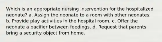 Which is an appropriate nursing intervention for the hospitalized neonate? a. Assign the neonate to a room with other neonates. b. Provide play activities in the hospital room. c. Offer the neonate a pacifier between feedings. d. Request that parents bring a security object from home.