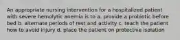 An appropriate nursing intervention for a hospitalized patient with severe hemolytic anemia is to a. provide a probiotic before bed b. alternate periods of rest and activity c. teach the patient how to avoid injury d. place the patient on protective isolation