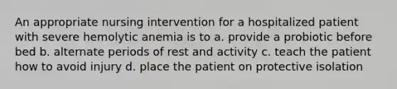 An appropriate nursing intervention for a hospitalized patient with severe hemolytic anemia is to a. provide a probiotic before bed b. alternate periods of rest and activity c. teach the patient how to avoid injury d. place the patient on protective isolation