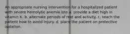 An appropriate nursing intervention for a hospitalized patient with severe hemolytic anemia isto a. provide a diet high in vitamin K. b. alternate periods of rest and activity. c. teach the patient how to avoid injury. d. place the patient on protective isolation.