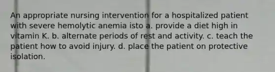 An appropriate nursing intervention for a hospitalized patient with severe hemolytic anemia isto a. provide a diet high in vitamin K. b. alternate periods of rest and activity. c. teach the patient how to avoid injury. d. place the patient on protective isolation.