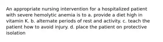 An appropriate nursing intervention for a hospitalized patient with severe hemolytic anemia is to a. provide a diet high in vitamin K. b. alternate periods of rest and activity. c. teach the patient how to avoid injury. d. place the patient on protective isolation