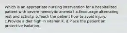 Which is an appropriate nursing intervention for a hospitalized patient with severe hemolytic anemia? a.Encourage alternating rest and activity. b.Teach the patient how to avoid injury. c.Provide a diet high in vitamin K. d.Place the patient on protective isolation.