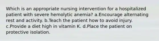 Which is an appropriate nursing intervention for a hospitalized patient with severe hemolytic anemia? a.Encourage alternating rest and activity. b.Teach the patient how to avoid injury. c.Provide a diet high in vitamin K. d.Place the patient on protective isolation.