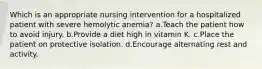 Which is an appropriate nursing intervention for a hospitalized patient with severe hemolytic anemia? a.Teach the patient how to avoid injury. b.Provide a diet high in vitamin K. c.Place the patient on protective isolation. d.Encourage alternating rest and activity.