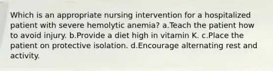 Which is an appropriate nursing intervention for a hospitalized patient with severe hemolytic anemia? a.Teach the patient how to avoid injury. b.Provide a diet high in vitamin K. c.Place the patient on protective isolation. d.Encourage alternating rest and activity.