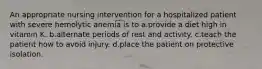 An appropriate nursing intervention for a hospitalized patient with severe hemolytic anemia is to a.provide a diet high in vitamin K. b.alternate periods of rest and activity. c.teach the patient how to avoid injury. d.place the patient on protective isolation.