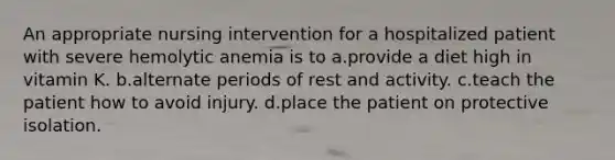 An appropriate nursing intervention for a hospitalized patient with severe hemolytic anemia is to a.provide a diet high in vitamin K. b.alternate periods of rest and activity. c.teach the patient how to avoid injury. d.place the patient on protective isolation.