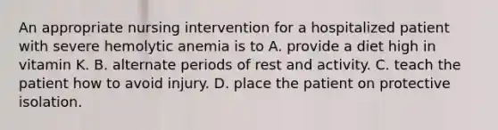 An appropriate nursing intervention for a hospitalized patient with severe hemolytic anemia is to A. provide a diet high in vitamin K. B. alternate periods of rest and activity. C. teach the patient how to avoid injury. D. place the patient on protective isolation.