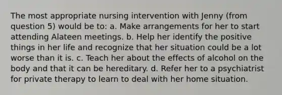 The most appropriate nursing intervention with Jenny (from question 5) would be to: a. Make arrangements for her to start attending Alateen meetings. b. Help her identify the positive things in her life and recognize that her situation could be a lot worse than it is. c. Teach her about the effects of alcohol on the body and that it can be hereditary. d. Refer her to a psychiatrist for private therapy to learn to deal with her home situation.