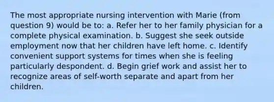 The most appropriate nursing intervention with Marie (from question 9) would be to: a. Refer her to her family physician for a complete physical examination. b. Suggest she seek outside employment now that her children have left home. c. Identify convenient support systems for times when she is feeling particularly despondent. d. Begin grief work and assist her to recognize areas of self-worth separate and apart from her children.