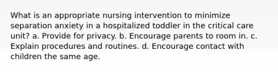 What is an appropriate nursing intervention to minimize separation anxiety in a hospitalized toddler in the critical care unit? a. Provide for privacy. b. Encourage parents to room in. c. Explain procedures and routines. d. Encourage contact with children the same age.