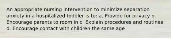 An appropriate nursing intervention to minimize separation anxiety in a hospitalized toddler is to: a. Provide for privacy b. Encourage parents to room in c. Explain procedures and routines d. Encourage contact with children the same age