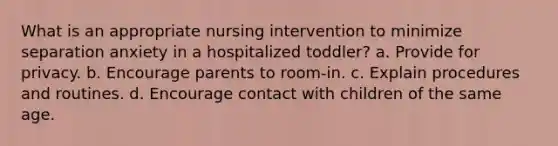 What is an appropriate nursing intervention to minimize separation anxiety in a hospitalized toddler? a. Provide for privacy. b. Encourage parents to room-in. c. Explain procedures and routines. d. Encourage contact with children of the same age.