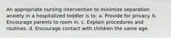 An appropriate nursing intervention to minimize separation anxiety in a hospitalized toddler is to: a. Provide for privacy. b. Encourage parents to room in. c. Explain procedures and routines. d. Encourage contact with children the same age.