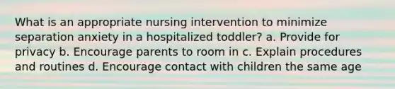 What is an appropriate nursing intervention to minimize separation anxiety in a hospitalized toddler? a. Provide for privacy b. Encourage parents to room in c. Explain procedures and routines d. Encourage contact with children the same age