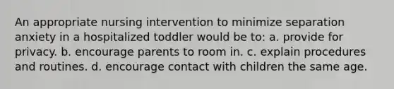 An appropriate nursing intervention to minimize separation anxiety in a hospitalized toddler would be to: a. provide for privacy. b. encourage parents to room in. c. explain procedures and routines. d. encourage contact with children the same age.