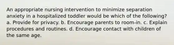 An appropriate nursing intervention to minimize separation anxiety in a hospitalized toddler would be which of the following? a. Provide for privacy. b. Encourage parents to room-in. c. Explain procedures and routines. d. Encourage contact with children of the same age.