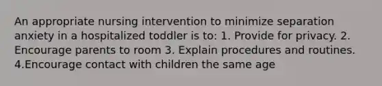 An appropriate nursing intervention to minimize separation anxiety in a hospitalized toddler is to: 1. Provide for privacy. 2. Encourage parents to room 3. Explain procedures and routines. 4.Encourage contact with children the same age