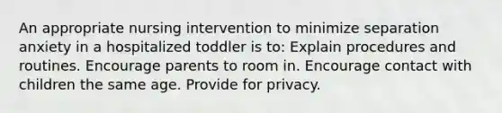 An appropriate nursing intervention to minimize separation anxiety in a hospitalized toddler is to: Explain procedures and routines. Encourage parents to room in. Encourage contact with children the same age. Provide for privacy.