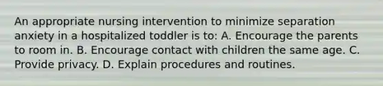 An appropriate nursing intervention to minimize separation anxiety in a hospitalized toddler is to: A. Encourage the parents to room in. B. Encourage contact with children the same age. C. Provide privacy. D. Explain procedures and routines.