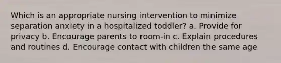 Which is an appropriate nursing intervention to minimize separation anxiety in a hospitalized toddler? a. Provide for privacy b. Encourage parents to room-in c. Explain procedures and routines d. Encourage contact with children the same age