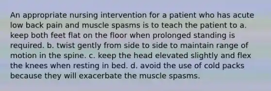 An appropriate nursing intervention for a patient who has acute low back pain and muscle spasms is to teach the patient to a. keep both feet flat on the floor when prolonged standing is required. b. twist gently from side to side to maintain range of motion in the spine. c. keep the head elevated slightly and flex the knees when resting in bed. d. avoid the use of cold packs because they will exacerbate the muscle spasms.