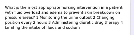 What is the most appropriate nursing intervention in a patient with fluid overload and edema to prevent skin breakdown on pressure areas? 1 Monitoring the urine output 2 Changing position every 2 hours 3 Administering diuretic drug therapy 4 Limiting the intake of fluids and sodium