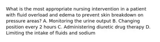 What is the most appropriate nursing intervention in a patient with fluid overload and edema to prevent skin breakdown on pressure areas? A. Monitoring the urine output B. Changing position every 2 hours C. Administering diuretic drug therapy D. Limiting the intake of fluids and sodium