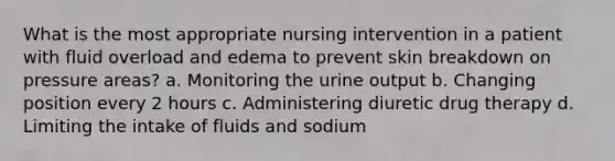 What is the most appropriate nursing intervention in a patient with fluid overload and edema to prevent skin breakdown on pressure areas? a. Monitoring the urine output b. Changing position every 2 hours c. Administering diuretic drug therapy d. Limiting the intake of fluids and sodium