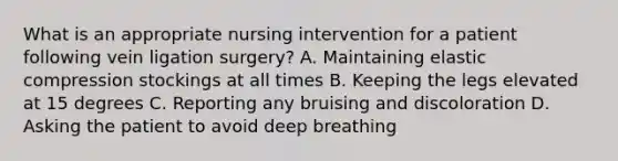 What is an appropriate nursing intervention for a patient following vein ligation surgery? A. Maintaining elastic compression stockings at all times B. Keeping the legs elevated at 15 degrees C. Reporting any bruising and discoloration D. Asking the patient to avoid deep breathing