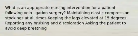 What is an appropriate nursing intervention for a patient following vein ligation surgery? Maintaining elastic compression stockings at all times Keeping the legs elevated at 15 degrees Reporting any bruising and discoloration Asking the patient to avoid deep breathing