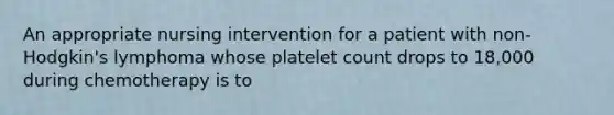 An appropriate nursing intervention for a patient with non-Hodgkin's lymphoma whose platelet count drops to 18,000 during chemotherapy is to