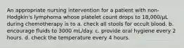 An appropriate nursing intervention for a patient with non-Hodgkin's lymphoma whose platelet count drops to 18,000/µL during chemotherapy is to a. check all stools for occult blood. b. encourage fluids to 3000 mL/day. c. provide oral hygiene every 2 hours. d. check the temperature every 4 hours.