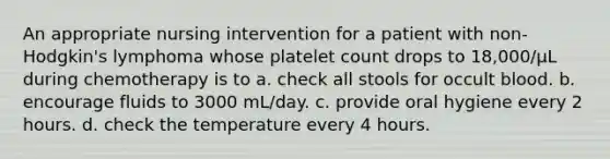 An appropriate nursing intervention for a patient with non-Hodgkin's lymphoma whose platelet count drops to 18,000/µL during chemotherapy is to a. check all stools for occult blood. b. encourage fluids to 3000 mL/day. c. provide oral hygiene every 2 hours. d. check the temperature every 4 hours.