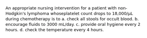 An appropriate nursing intervention for a patient with non-Hodgkin's lymphoma whoseplatelet count drops to 18,000/μL during chemotherapy is to a. check all stools for occult blood. b. encourage fluids to 3000 mL/day. c. provide oral hygiene every 2 hours. d. check the temperature every 4 hours.