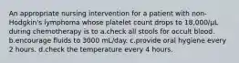 An appropriate nursing intervention for a patient with non-Hodgkin's lymphoma whose platelet count drops to 18,000/µL during chemotherapy is to a.check all stools for occult blood. b.encourage fluids to 3000 mL/day. c.provide oral hygiene every 2 hours. d.check the temperature every 4 hours.