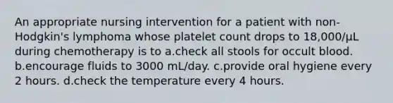 An appropriate nursing intervention for a patient with non-Hodgkin's lymphoma whose platelet count drops to 18,000/µL during chemotherapy is to a.check all stools for occult blood. b.encourage fluids to 3000 mL/day. c.provide oral hygiene every 2 hours. d.check the temperature every 4 hours.