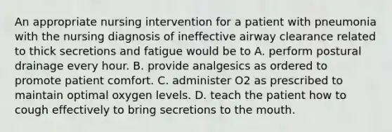 An appropriate nursing intervention for a patient with pneumonia with the nursing diagnosis of ineffective airway clearance related to thick secretions and fatigue would be to A. perform postural drainage every hour. B. provide analgesics as ordered to promote patient comfort. C. administer O2 as prescribed to maintain optimal oxygen levels. D. teach the patient how to cough effectively to bring secretions to the mouth.