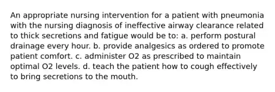 An appropriate nursing intervention for a patient with pneumonia with the nursing diagnosis of ineffective airway clearance related to thick secretions and fatigue would be to: a. perform postural drainage every hour. b. provide analgesics as ordered to promote patient comfort. c. administer O2 as prescribed to maintain optimal O2 levels. d. teach the patient how to cough effectively to bring secretions to the mouth.